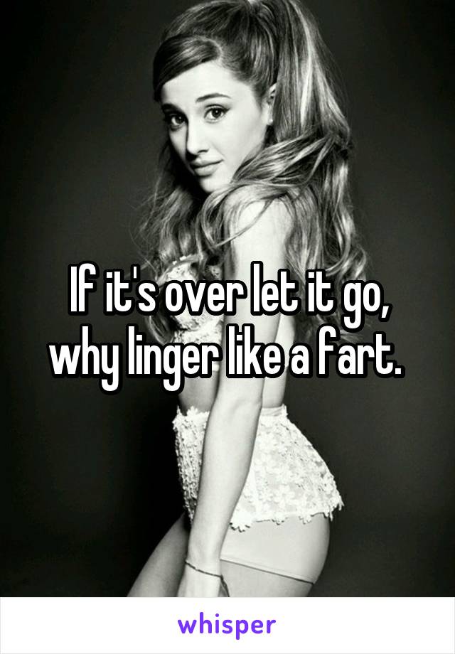 If it's over let it go, why linger like a fart. 