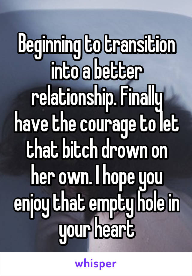 Beginning to transition into a better relationship. Finally have the courage to let that bitch drown on her own. I hope you enjoy that empty hole in your heart