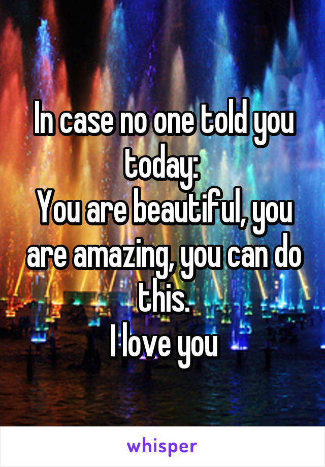 In case no one told you today: 
You are beautiful, you are amazing, you can do this.
I love you