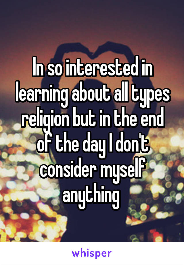 In so interested in learning about all types religion but in the end of the day I don't consider myself anything 