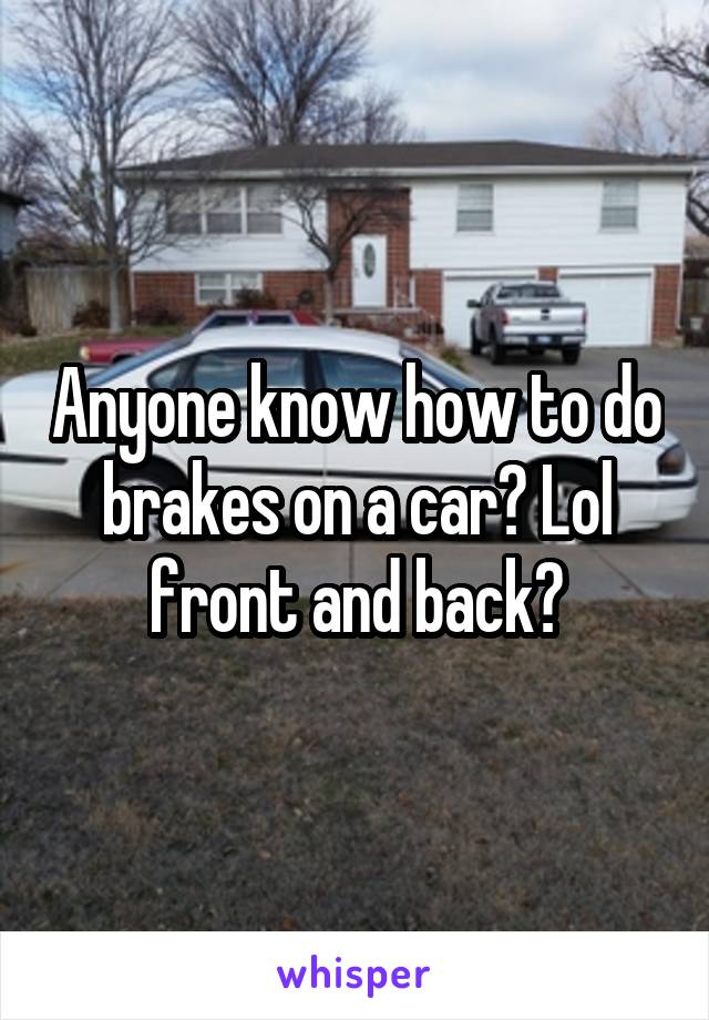 Anyone know how to do brakes on a car? Lol front and back?