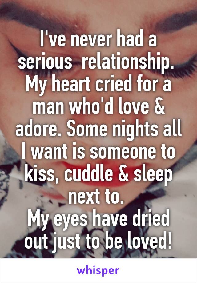 I've never had a serious  relationship. 
My heart cried for a man who'd love & adore. Some nights all I want is someone to kiss, cuddle & sleep next to. 
My eyes have dried out just to be loved!