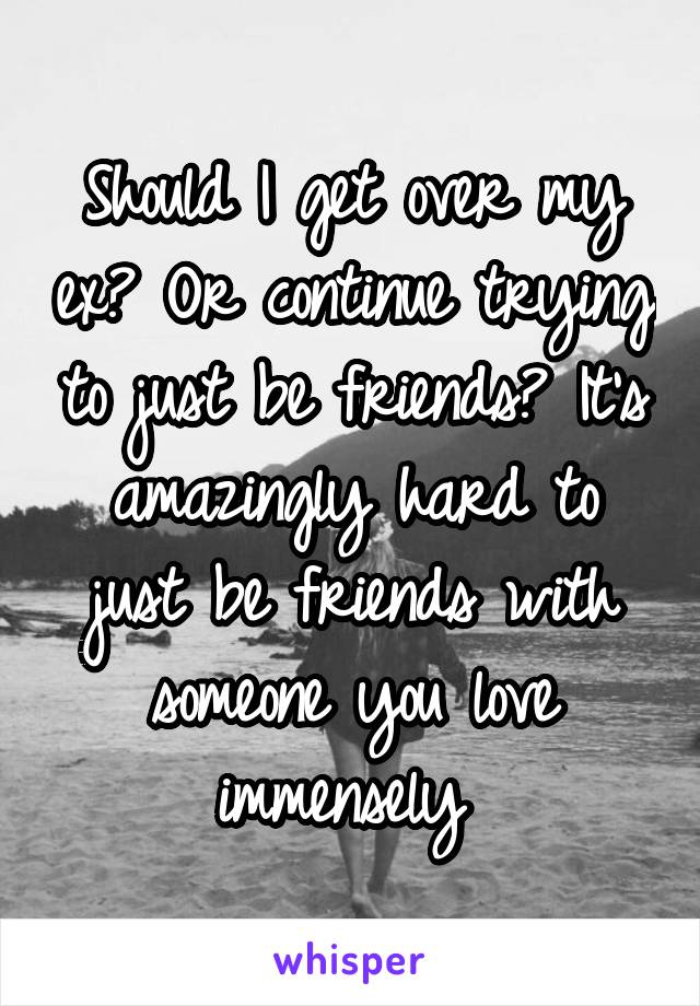 Should I get over my ex? Or continue trying to just be friends? It's amazingly hard to just be friends with someone you love immensely 