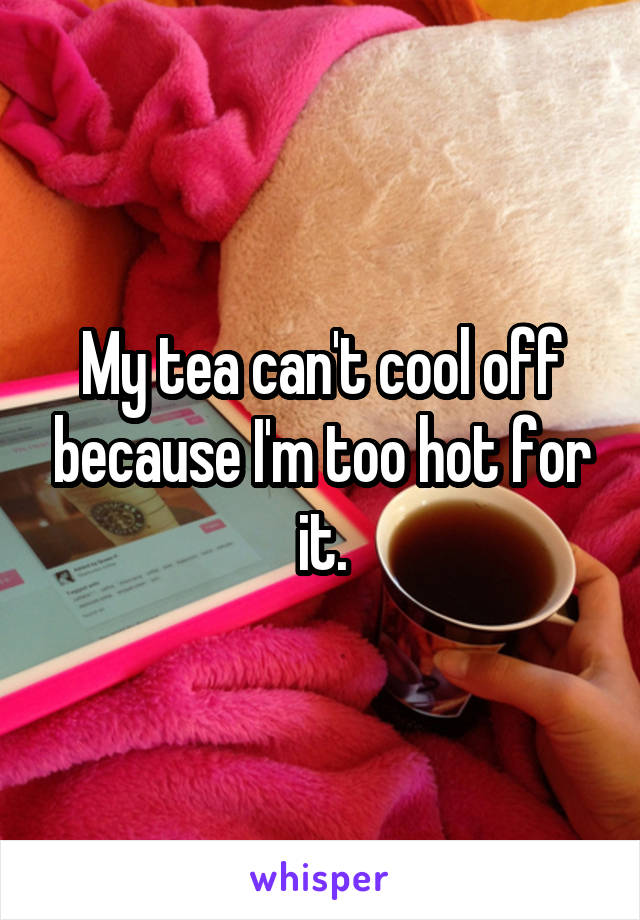 My tea can't cool off because I'm too hot for it.