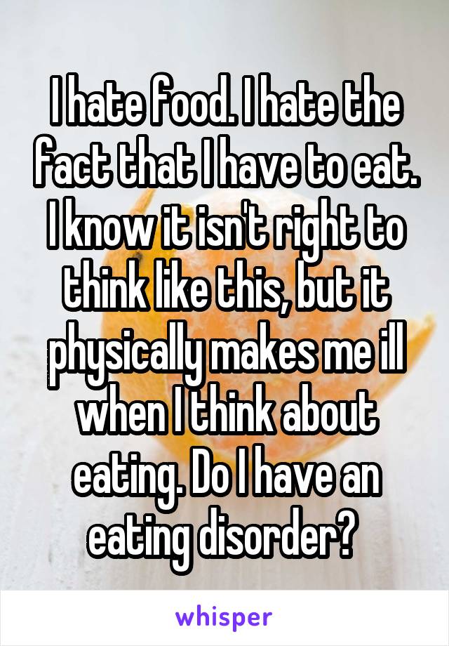 I hate food. I hate the fact that I have to eat. I know it isn't right to think like this, but it physically makes me ill when I think about eating. Do I have an eating disorder? 