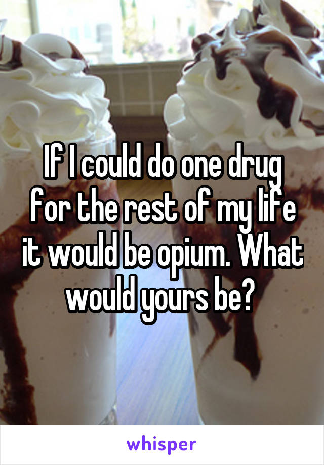 If I could do one drug for the rest of my life it would be opium. What would yours be? 