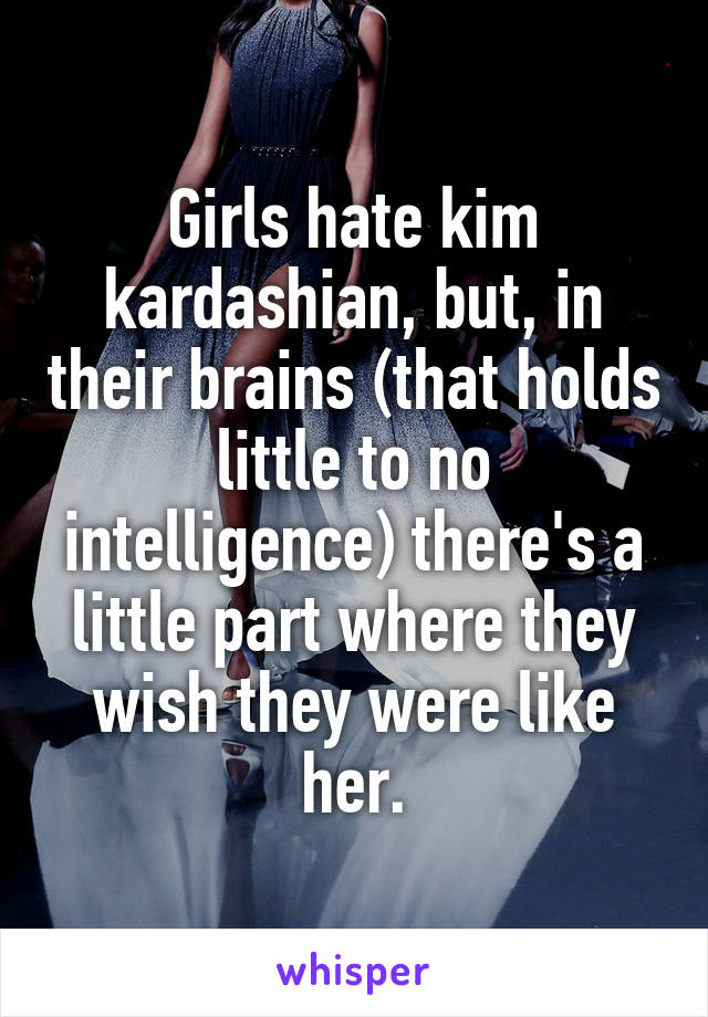 Girls hate kim kardashian, but, in their brains (that holds little to no intelligence) there's a little part where they wish they were like her.