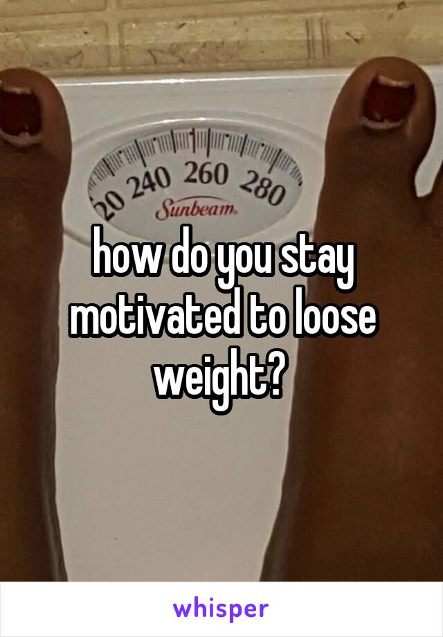 how do you stay motivated to loose weight? 