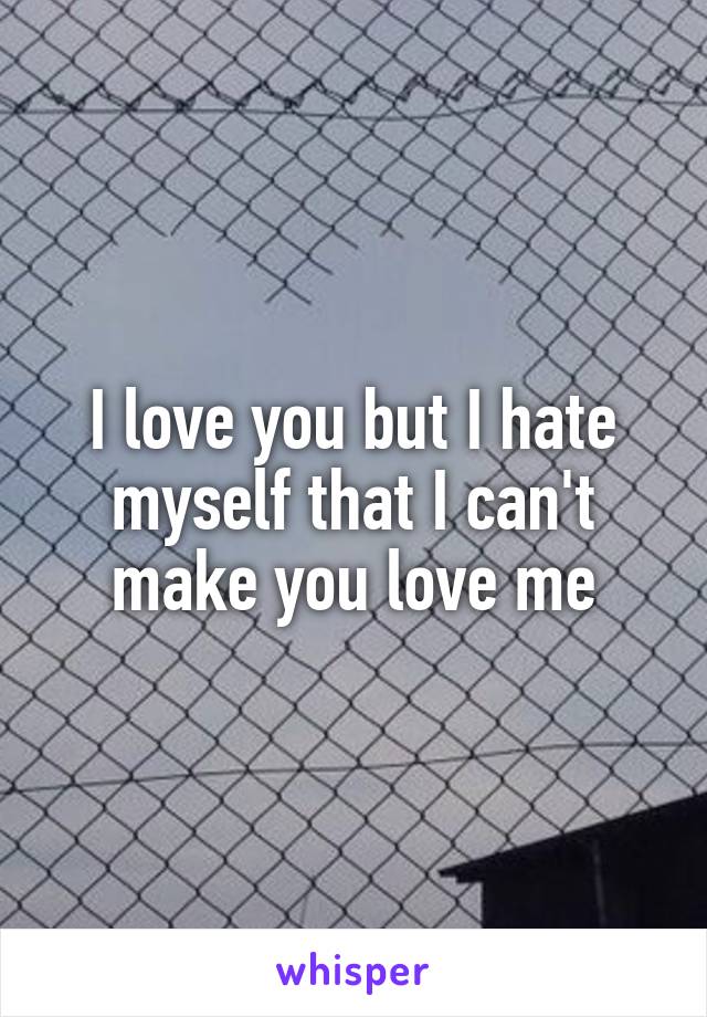 I love you but I hate myself that I can't make you love me