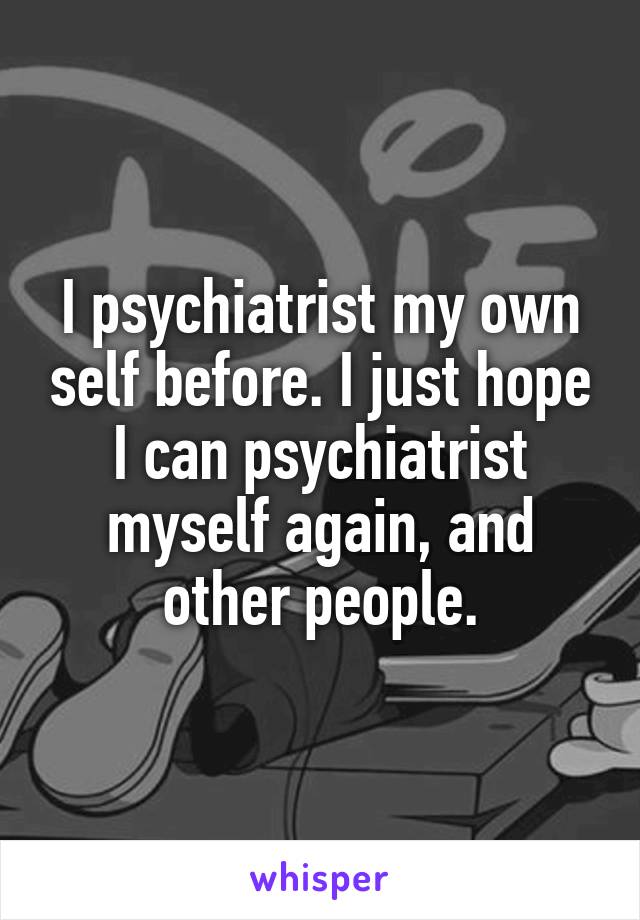 I psychiatrist my own self before. I just hope I can psychiatrist myself again, and other people.