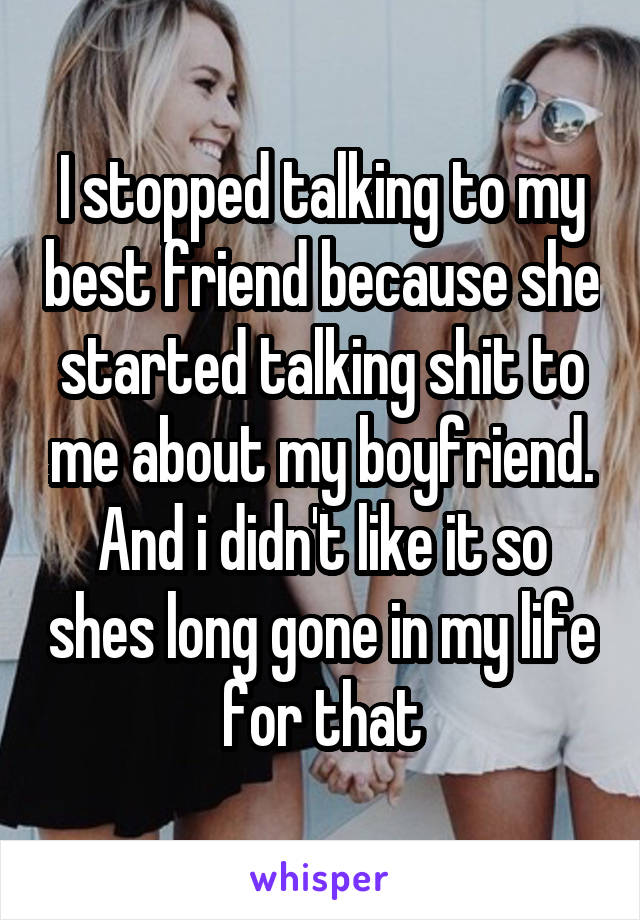 I stopped talking to my best friend because she started talking shit to me about my boyfriend. And i didn't like it so shes long gone in my life for that