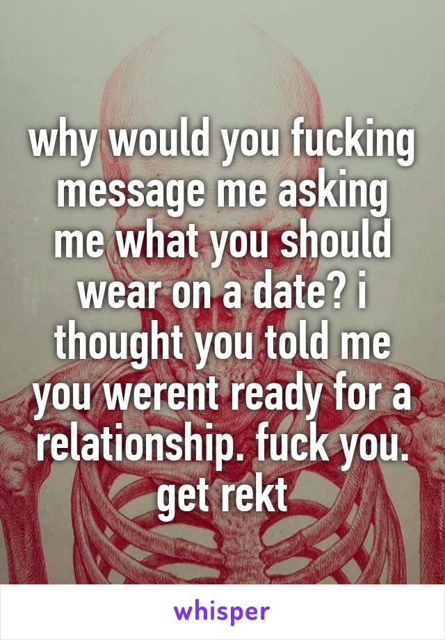 why would you fucking message me asking me what you should wear on a date? i thought you told me you werent ready for a relationship. fuck you. get rekt