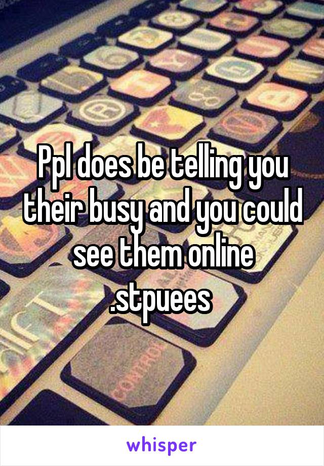 Ppl does be telling you their busy and you could see them online .stpuees 