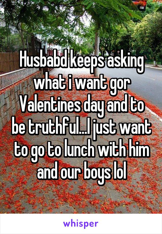 Husbabd keeps asking what i want gor Valentines day and to be truthful...I just want to go to lunch with him and our boys lol