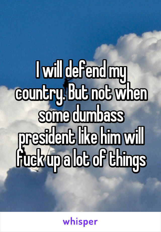 I will defend my country. But not when some dumbass president like him will fuck up a lot of things