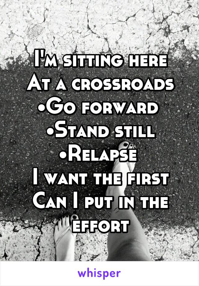 I'm sitting here
At a crossroads
•Go forward 
•Stand still
•Relapse 
I want the first
Can I put in the effort