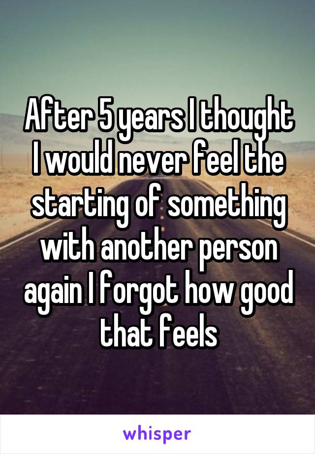 After 5 years I thought I would never feel the starting of something with another person again I forgot how good that feels