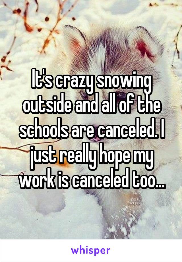 It's crazy snowing outside and all of the schools are canceled. I just really hope my work is canceled too...