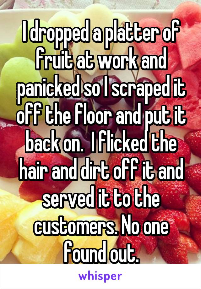 I dropped a platter of fruit at work and panicked so I scraped it off the floor and put it back on.  I flicked the hair and dirt off it and served it to the customers. No one found out.