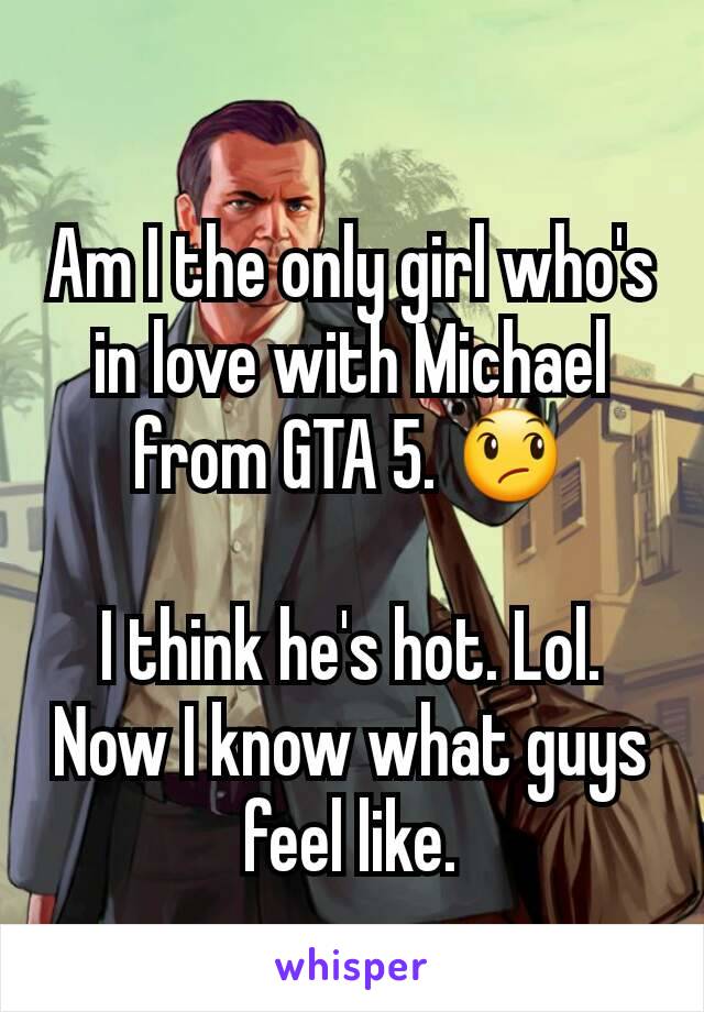 Am I the only girl who's in love with Michael from GTA 5. 😞

I think he's hot. Lol.
Now I know what guys feel like.