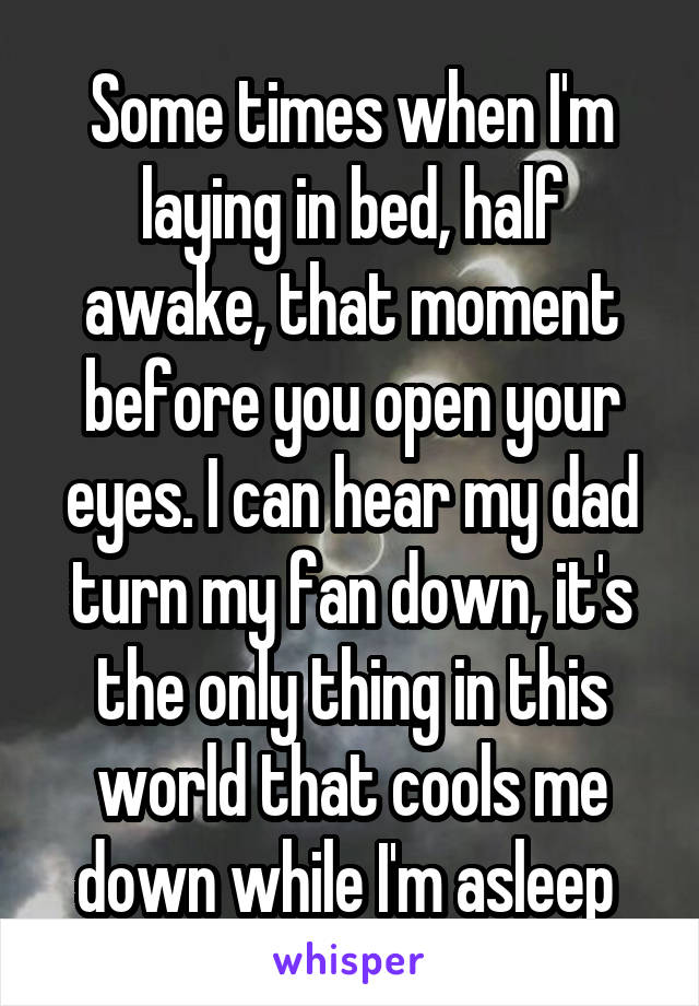 Some times when I'm laying in bed, half awake, that moment before you open your eyes. I can hear my dad turn my fan down, it's the only thing in this world that cools me down while I'm asleep 