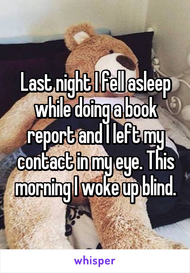 Last night I fell asleep while doing a book report and I left my contact in my eye. This morning I woke up blind.