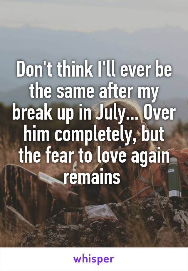 Don't think I'll ever be the same after my break up in July... Over him completely, but the fear to love again remains 
