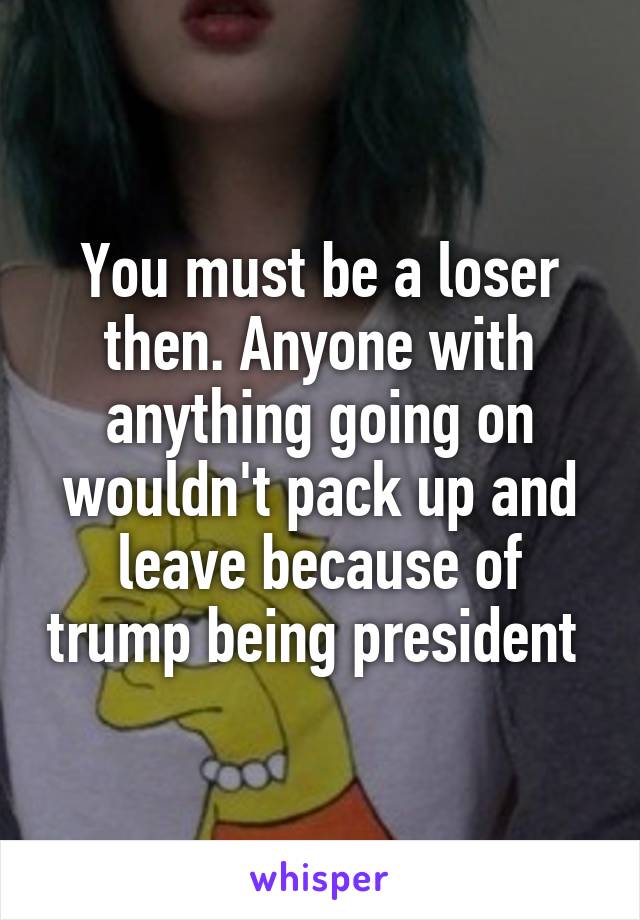 You must be a loser then. Anyone with anything going on wouldn't pack up and leave because of trump being president 