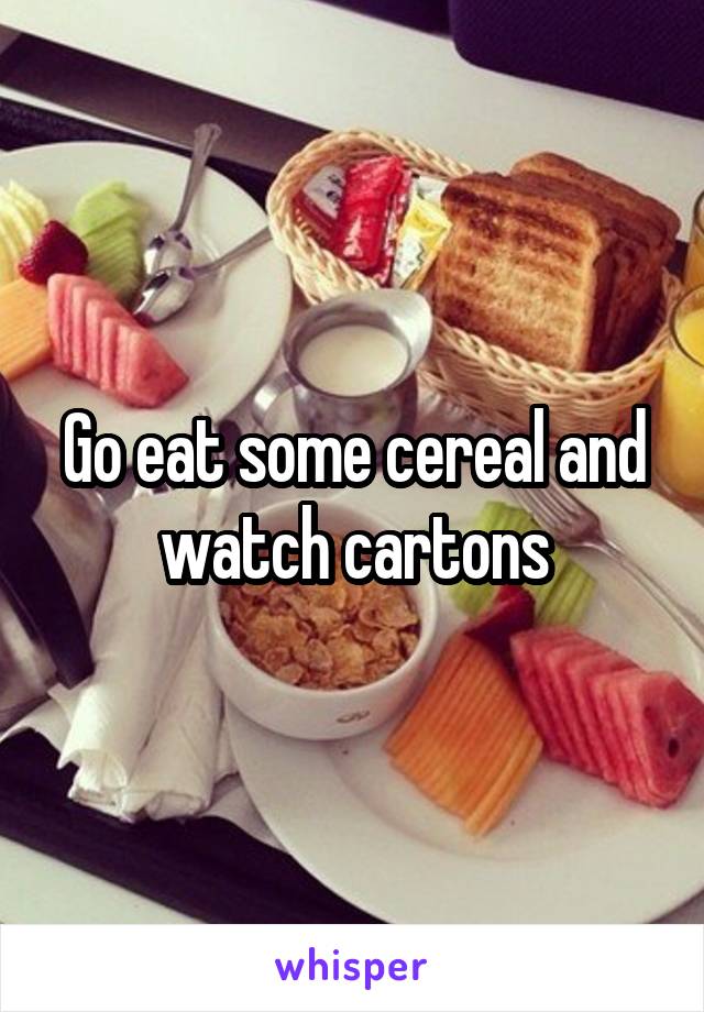 Go eat some cereal and watch cartons