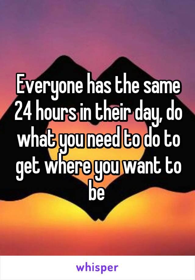 Everyone has the same 24 hours in their day, do what you need to do to get where you want to be 