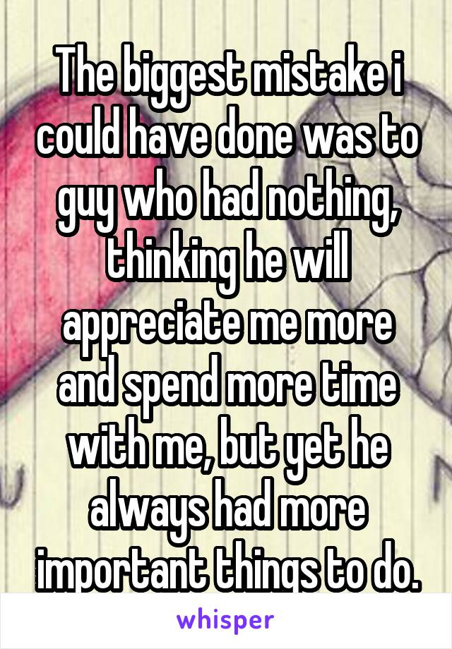 The biggest mistake i could have done was to guy who had nothing, thinking he will appreciate me more and spend more time with me, but yet he always had more important things to do.