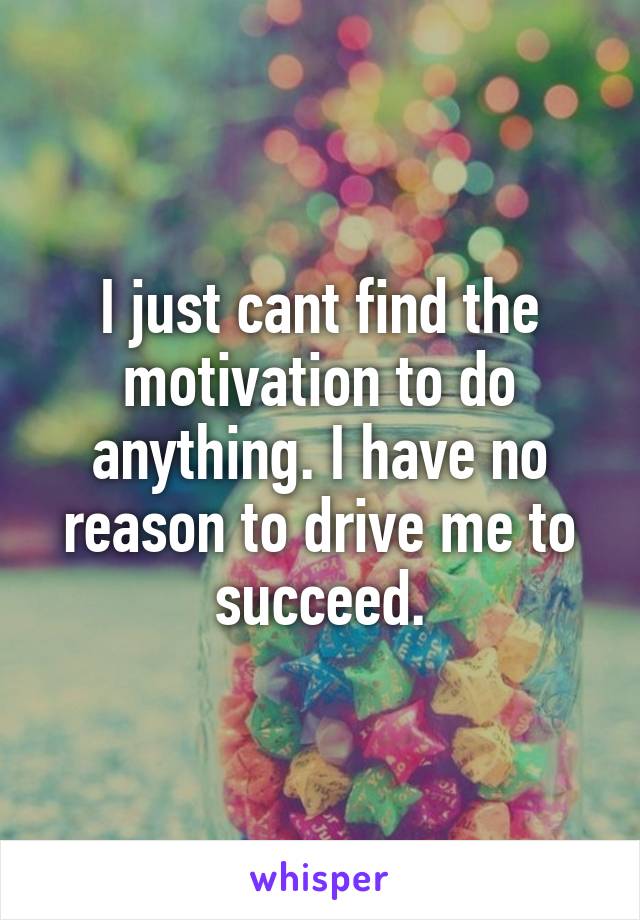 I just cant find the motivation to do anything. I have no reason to drive me to succeed.