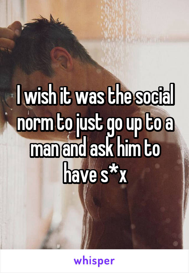 I wish it was the social norm to just go up to a man and ask him to have s*x