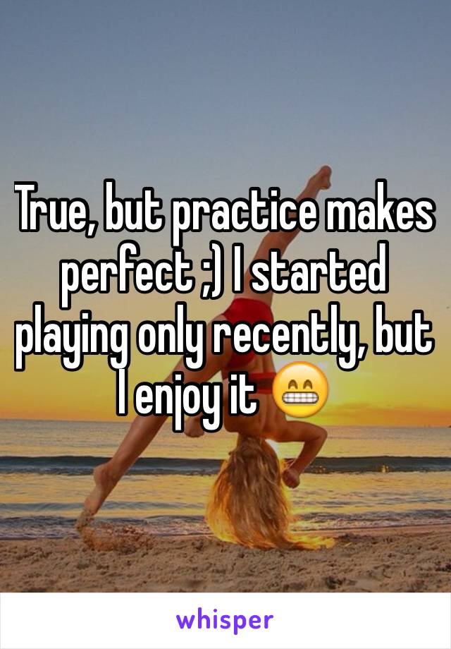 True, but practice makes perfect ;) I started playing only recently, but I enjoy it 😁