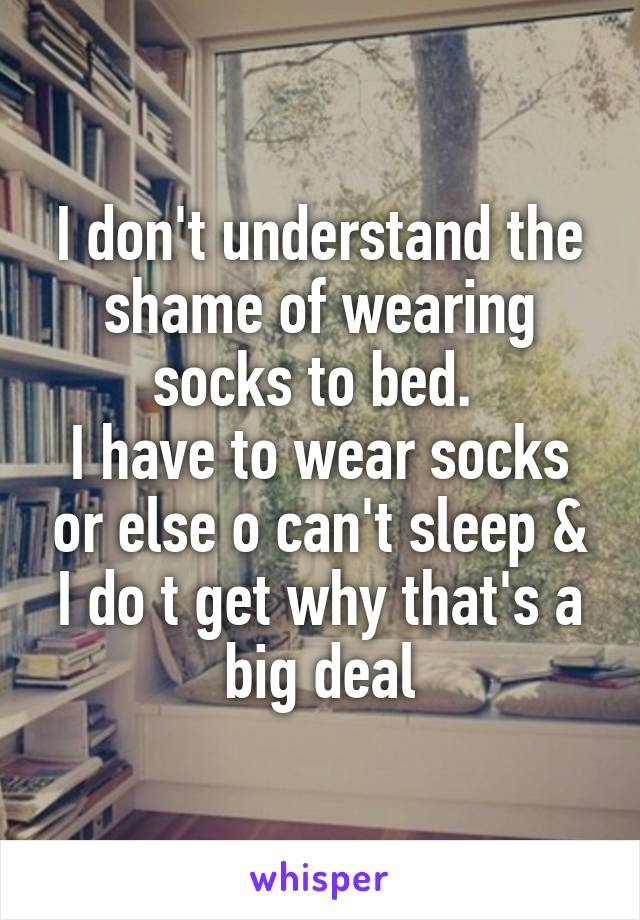 I don't understand the shame of wearing socks to bed. 
I have to wear socks or else o can't sleep & I do t get why that's a big deal