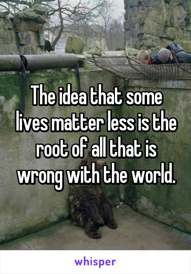 The idea that some lives matter less is the root of all that is wrong with the world.