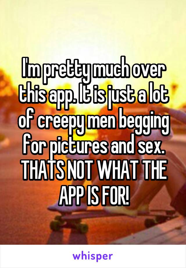 I'm pretty much over this app. It is just a lot of creepy men begging for pictures and sex. THATS NOT WHAT THE APP IS FOR!