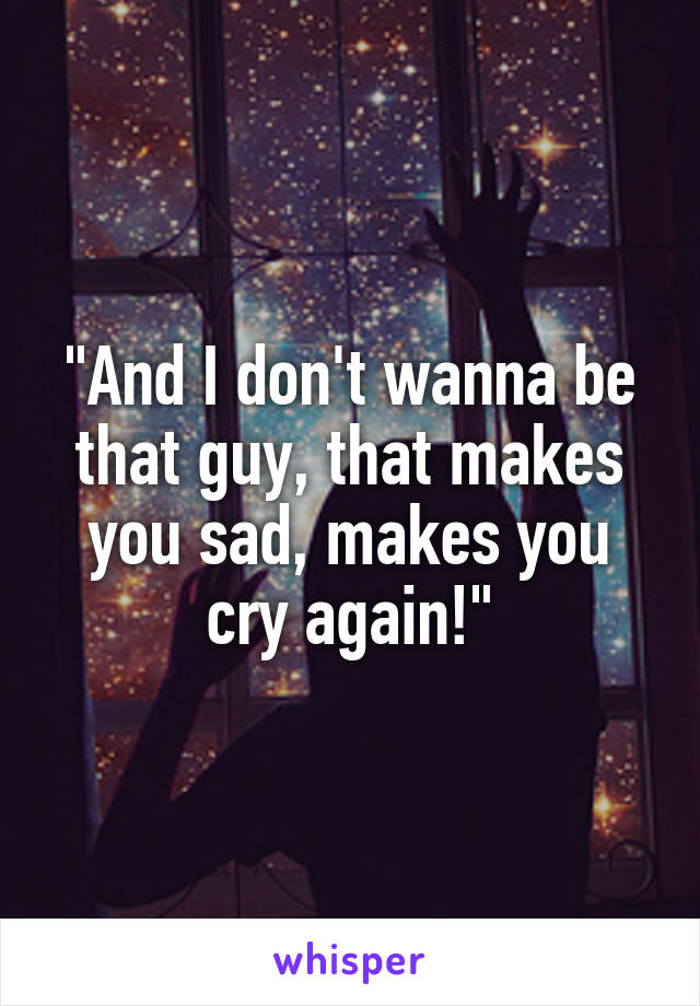 "And I don't wanna be that guy, that makes you sad, makes you cry again!"