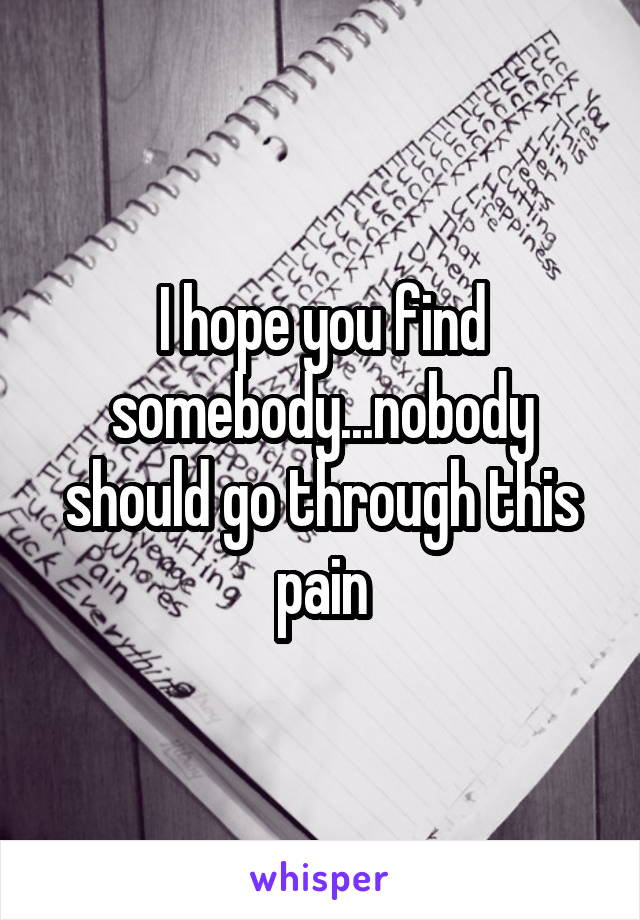 I hope you find somebody...nobody should go through this pain