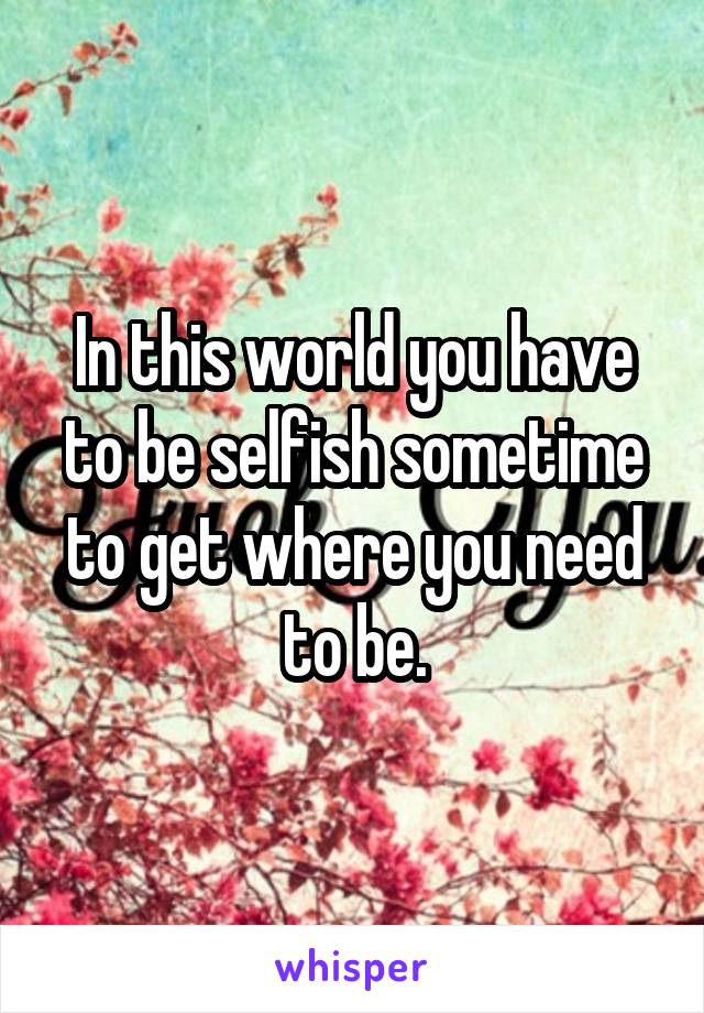 In this world you have to be selfish sometime to get where you need to be.