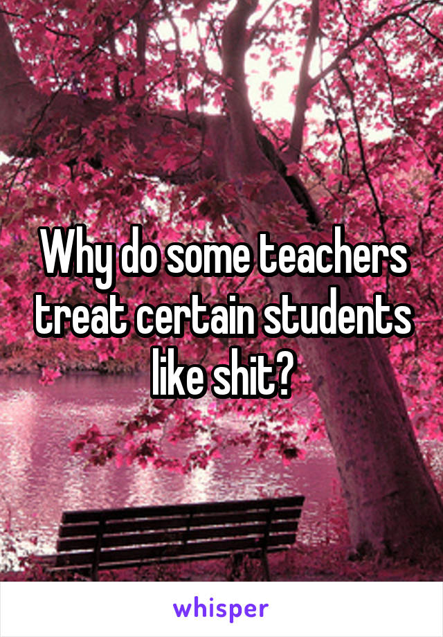 Why do some teachers treat certain students like shit?