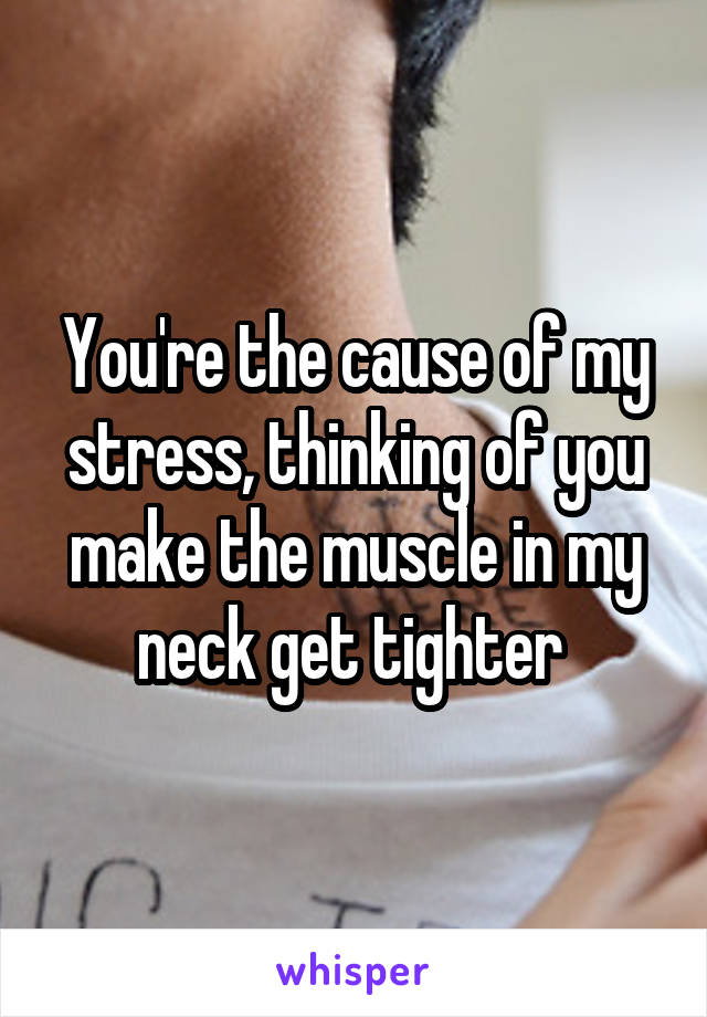 You're the cause of my stress, thinking of you make the muscle in my neck get tighter 