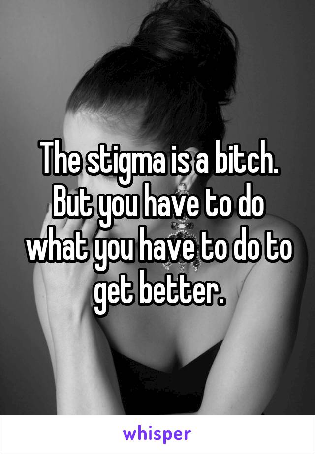 The stigma is a bitch. But you have to do what you have to do to get better.