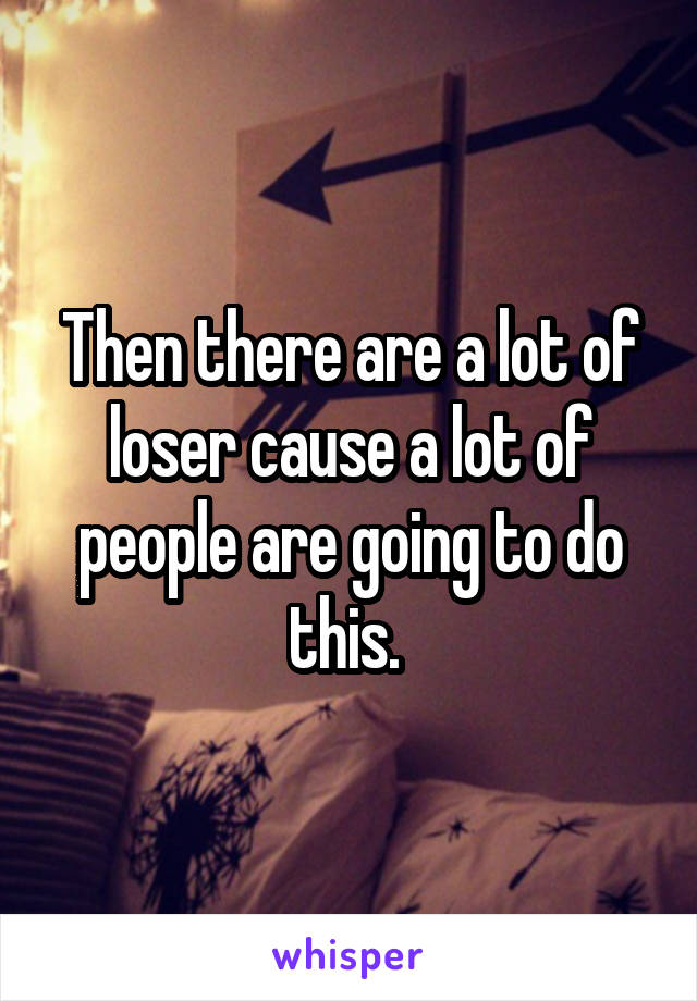 Then there are a lot of loser cause a lot of people are going to do this. 