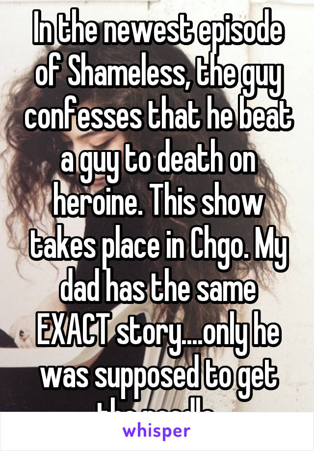 In the newest episode of Shameless, the guy confesses that he beat a guy to death on heroine. This show takes place in Chgo. My dad has the same EXACT story....only he was supposed to get the needle 