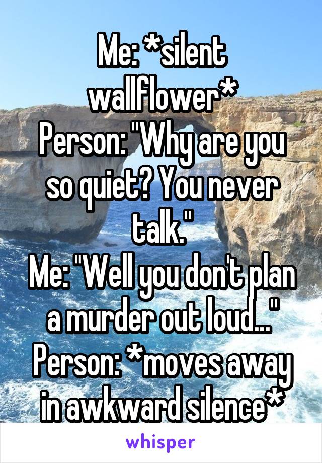 Me: *silent wallflower*
Person: "Why are you so quiet? You never talk."
Me: "Well you don't plan a murder out loud..."
Person: *moves away in awkward silence*