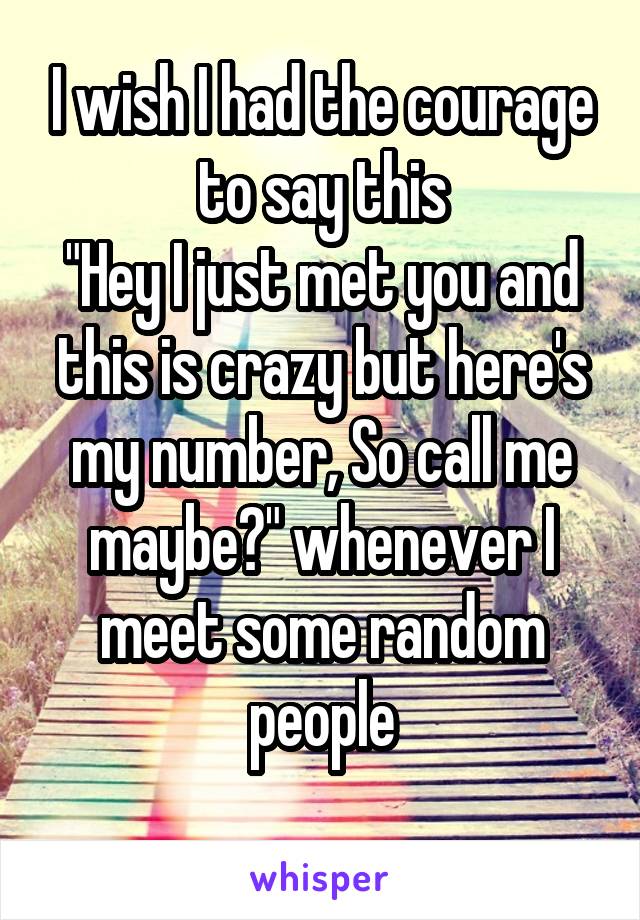 I wish I had the courage to say this
"Hey I just met you and this is crazy but here's my number, So call me maybe?" whenever I meet some random people
