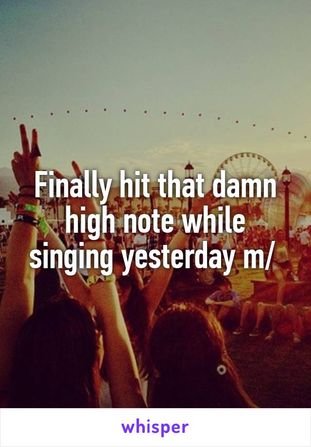 Finally hit that damn high note while singing yesterday \m/ 