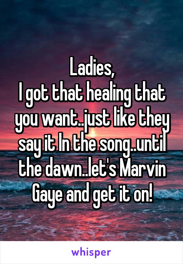 Ladies,
I got that healing that you want..just like they say it In the song..until the dawn..let's Marvin Gaye and get it on!