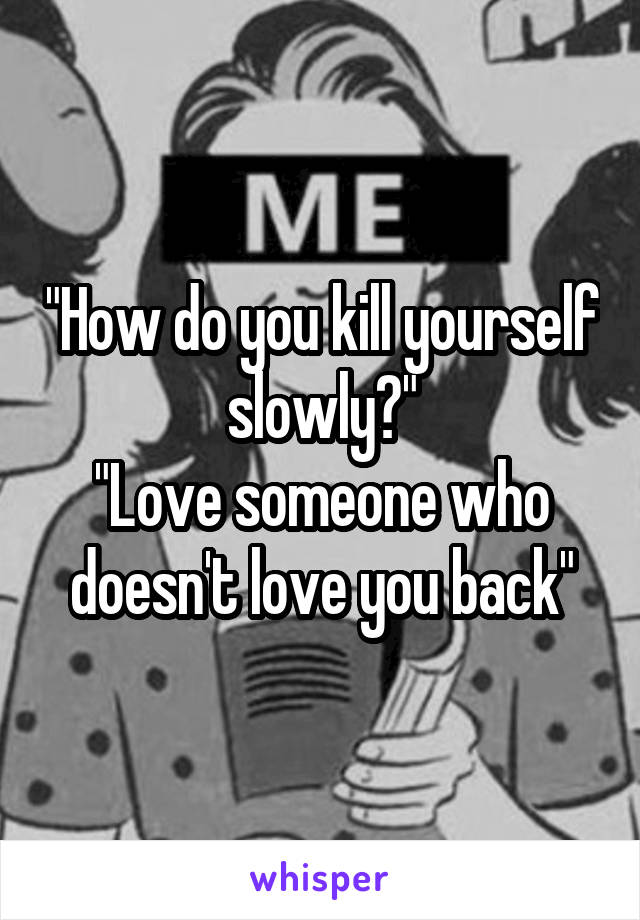 "How do you kill yourself slowly?"
"Love someone who doesn't love you back"